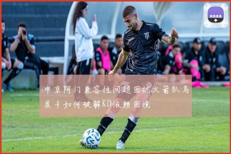 申京阿门兼容性问题困扰火箭队乌度卡如何破解KD依赖困境