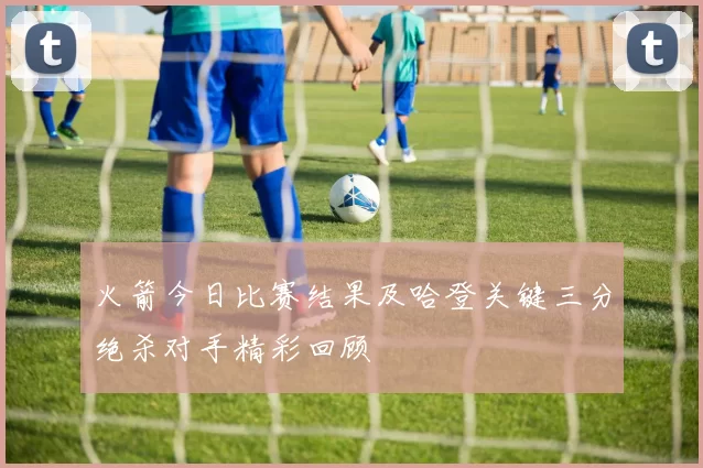 火箭今日比赛结果及哈登关键三分绝杀对手精彩回顾