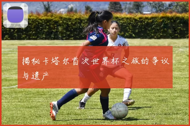 揭秘卡塔尔首次世界杯之旅的争议与遗产