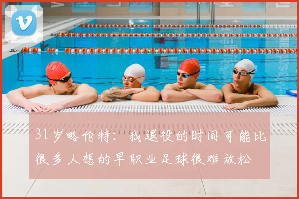 31岁略伦特：我退役的时间可能比很多人想的早职业足球很难放松