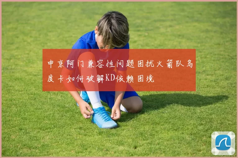 申京阿门兼容性问题困扰火箭队乌度卡如何破解KD依赖困境