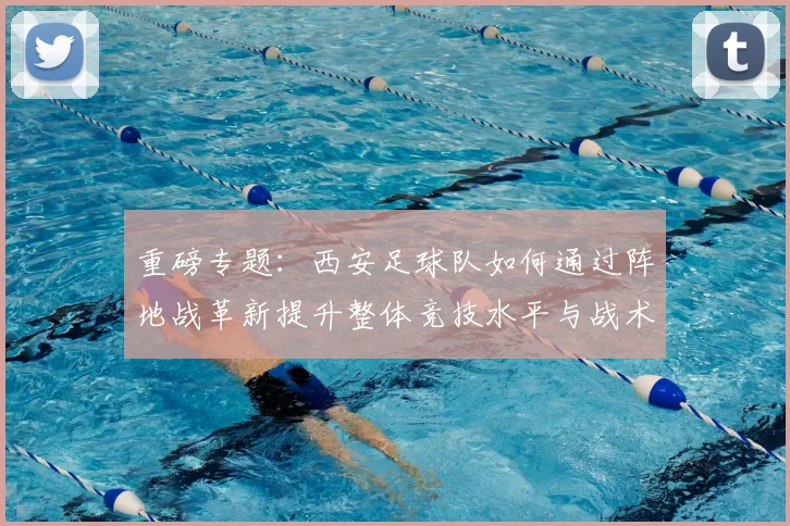重磅专题：西安足球队如何通过阵地战革新提升整体竞技水平与战术表现