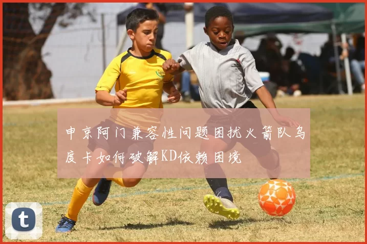 申京阿门兼容性问题困扰火箭队乌度卡如何破解KD依赖困境