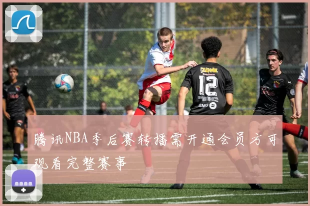 腾讯NBA季后赛转播需开通会员方可观看完整赛事