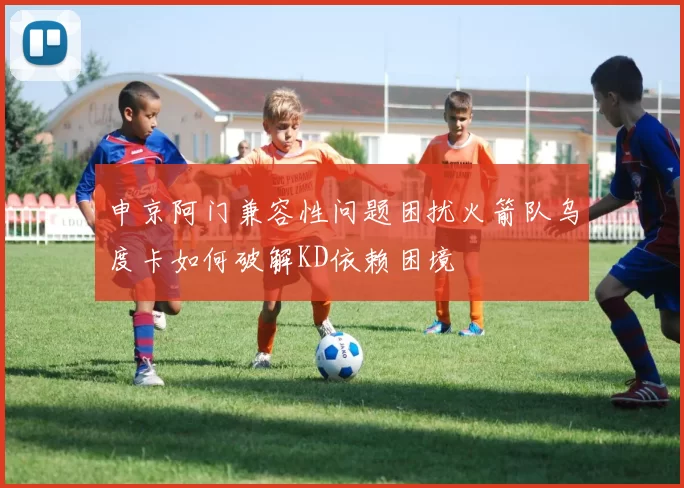 申京阿门兼容性问题困扰火箭队乌度卡如何破解KD依赖困境