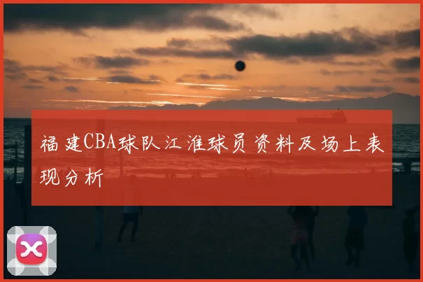 福建CBA球队江淮球员资料及场上表现分析