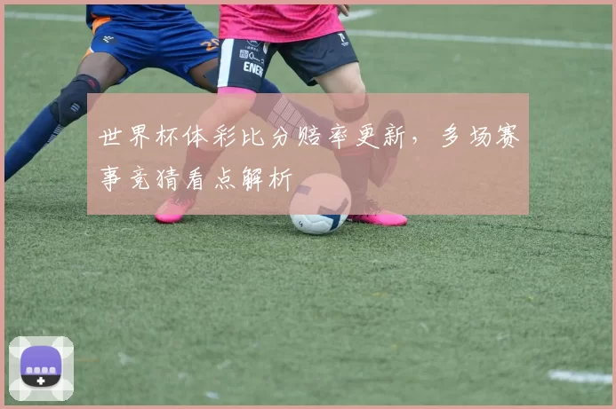 世界杯体彩比分赔率更新，多场赛事竞猜看点解析