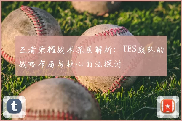 王者荣耀战术深度解析：TES战队的战略布局与核心打法探讨