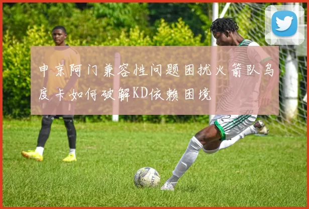 申京阿门兼容性问题困扰火箭队乌度卡如何破解KD依赖困境