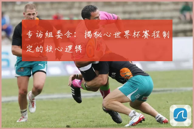 专访组委会：揭秘心世界杯赛程制定的核心逻辑