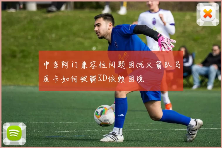 申京阿门兼容性问题困扰火箭队乌度卡如何破解KD依赖困境