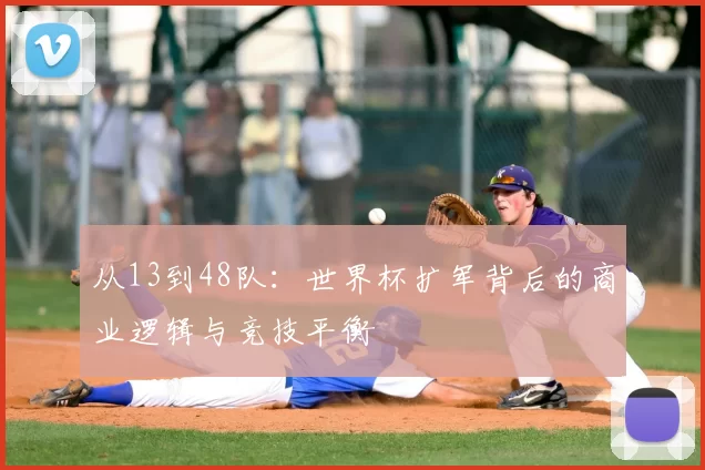 从13到48队:世界杯扩军背后的商业逻辑与竞技平衡