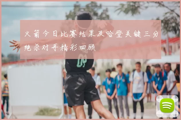 火箭今日比赛结果及哈登关键三分绝杀对手精彩回顾