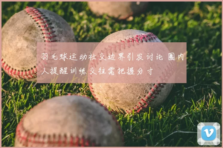 羽毛球运动社交边界引发讨论 圈内人提醒训练交往需把握分寸