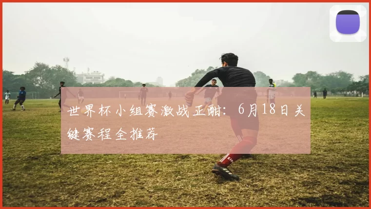 世界杯小组赛激战正酣：6月18日关键赛程全推荐