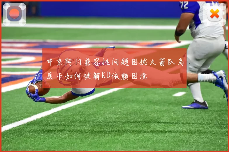 申京阿门兼容性问题困扰火箭队乌度卡如何破解KD依赖困境
