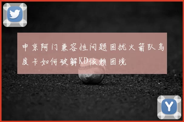 申京阿门兼容性问题困扰火箭队乌度卡如何破解KD依赖困境