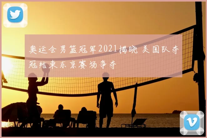 奥运会男篮冠军2021揭晓 美国队夺冠结束东京赛场争夺