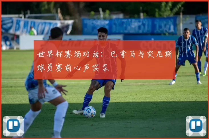 世界杯赛场对话：巴拿马与突尼斯球员赛前心声实录