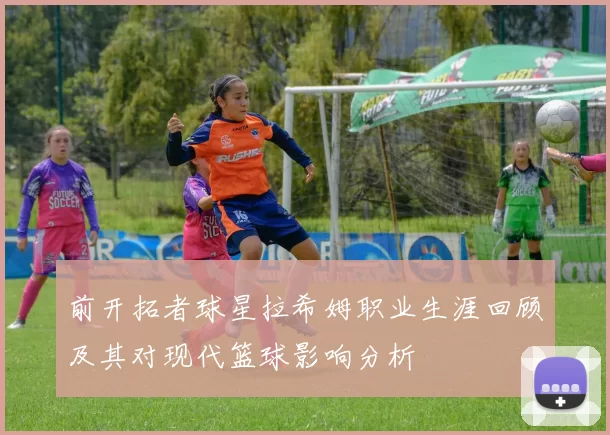 前开拓者球星拉希姆职业生涯回顾及其对现代篮球影响分析