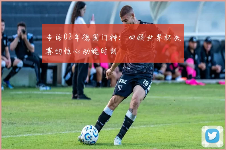 专访02年德国门神:回顾世界杯决赛的惊心动魄时刻
