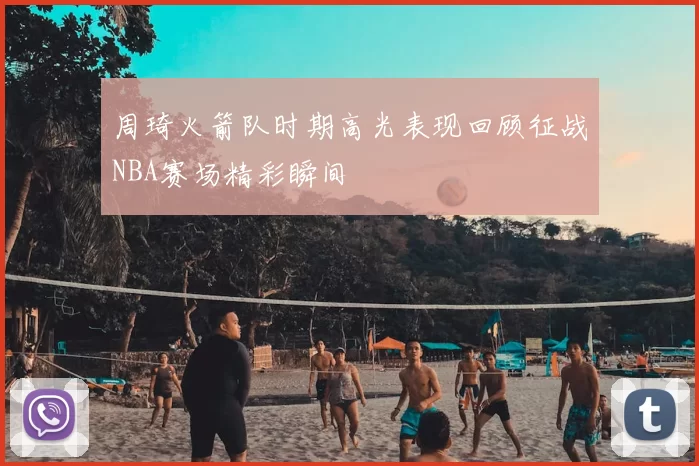 周琦火箭队时期高光表现回顾征战NBA赛场精彩瞬间