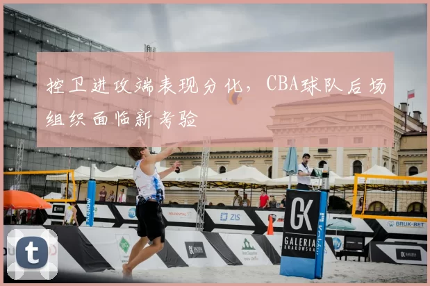 控卫进攻端表现分化,CBA球队后场组织面临新考验