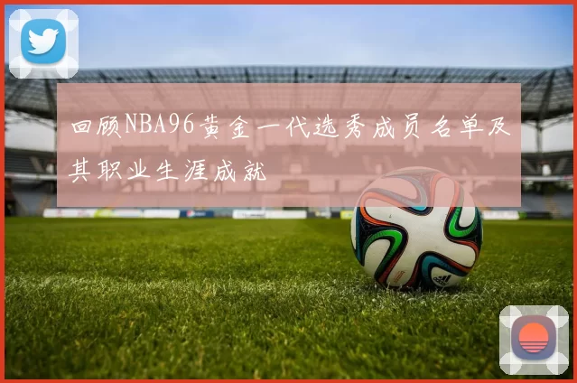回顾NBA96黄金一代选秀成员名单及其职业生涯成就