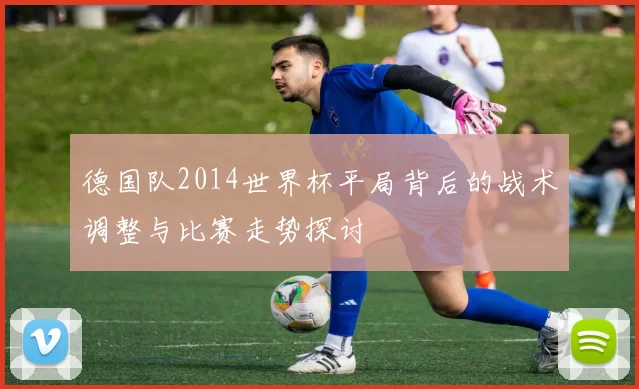 德国队2014世界杯平局背后的战术调整与比赛走势探讨