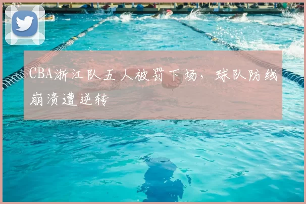 CBA浙江队五人被罚下场，球队防线崩溃遭逆转