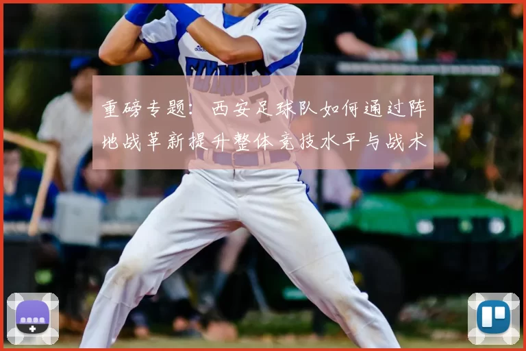 重磅专题：西安足球队如何通过阵地战革新提升整体竞技水平与战术表现