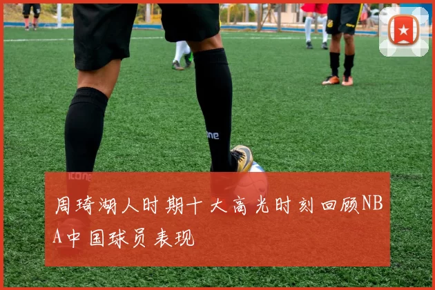 周琦湖人时期十大高光时刻回顾NBA中国球员表现