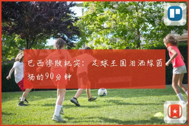 巴西惨败纪实:足球王国泪洒绿茵场的90分钟
