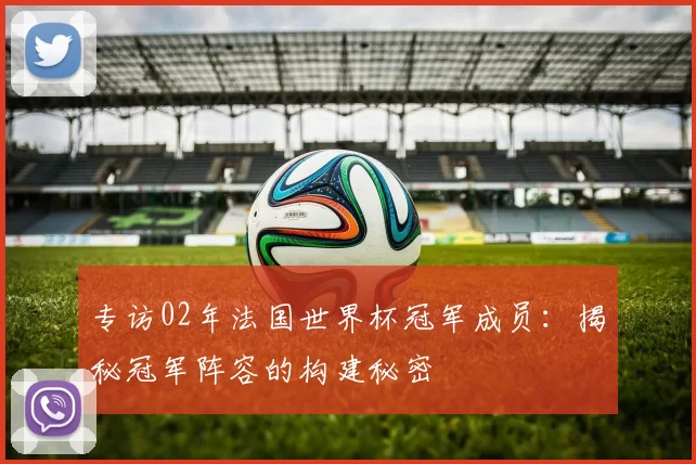 专访02年法国世界杯冠军成员:揭秘冠军阵容的构建秘密
