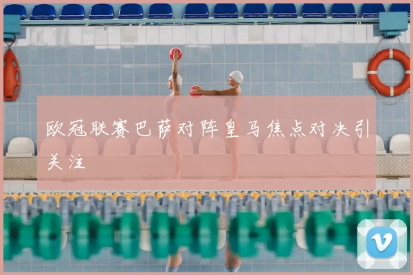 欧冠联赛巴萨对阵皇马焦点对决引关注