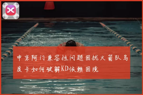 申京阿门兼容性问题困扰火箭队乌度卡如何破解KD依赖困境