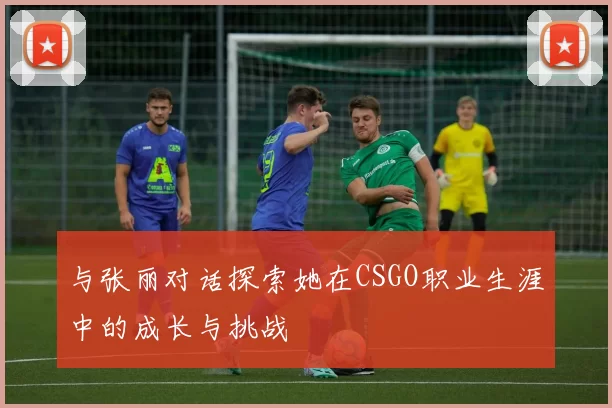 与张丽对话探索她在CSGO职业生涯中的成长与挑战