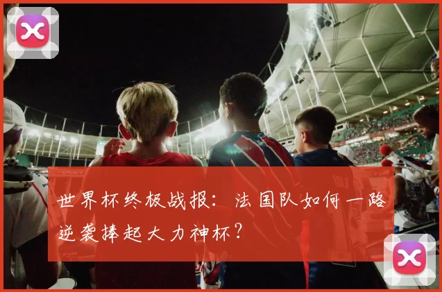 世界杯终极战报：法国队如何一路逆袭捧起大力神杯？