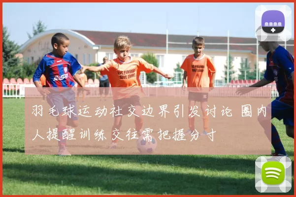 羽毛球运动社交边界引发讨论 圈内人提醒训练交往需把握分寸