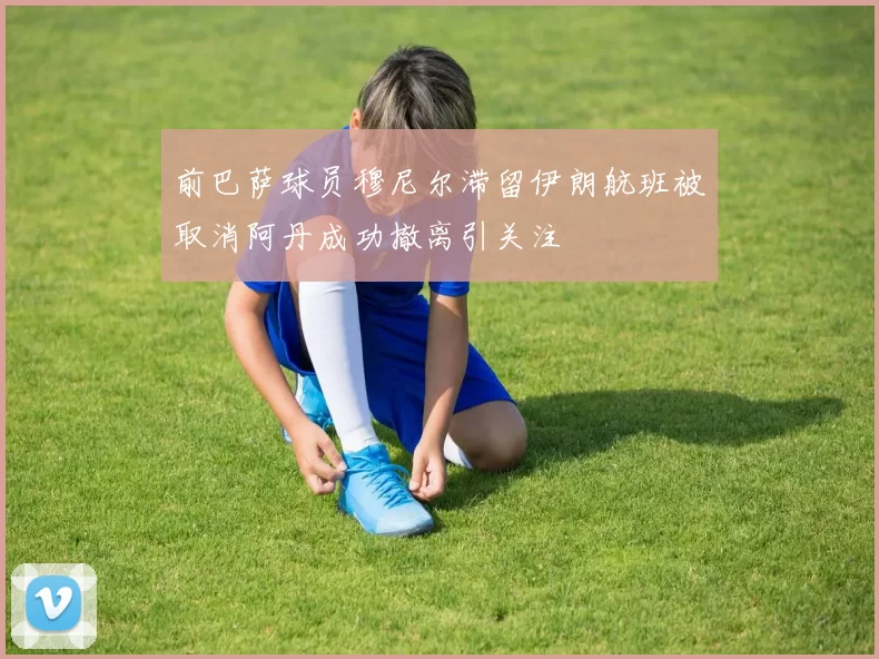 前巴萨球员穆尼尔滞留伊朗航班被取消阿丹成功撤离引关注