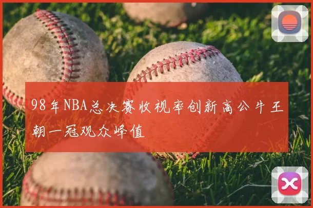 98年NBA总决赛收视率创新高公牛王朝一冠观众峰值