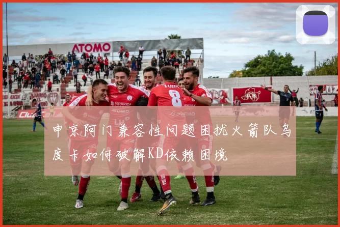 申京阿门兼容性问题困扰火箭队乌度卡如何破解KD依赖困境