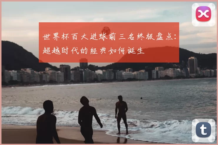 世界杯百大进球前三名终极盘点：超越时代的经典如何诞生