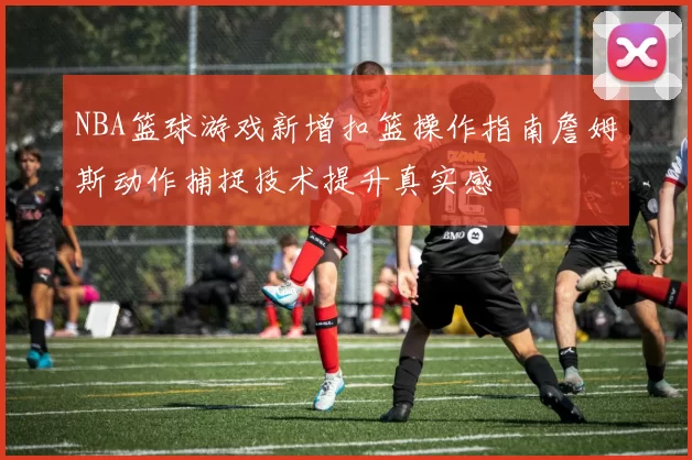 NBA篮球游戏新增扣篮操作指南詹姆斯动作捕捉技术提升真实感