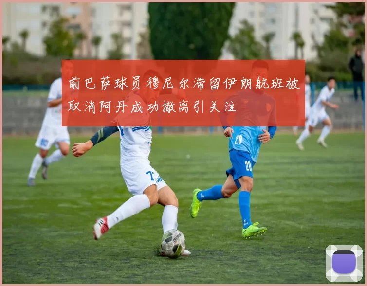 前巴萨球员穆尼尔滞留伊朗航班被取消阿丹成功撤离引关注