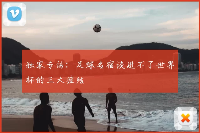 独家专访：足球名宿谈进不了世界杯的三大症结