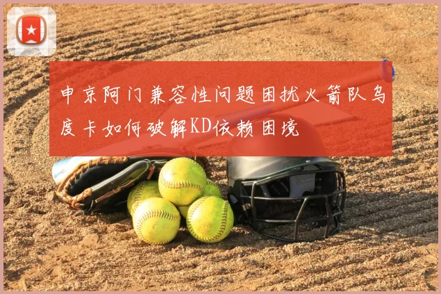 申京阿门兼容性问题困扰火箭队乌度卡如何破解KD依赖困境