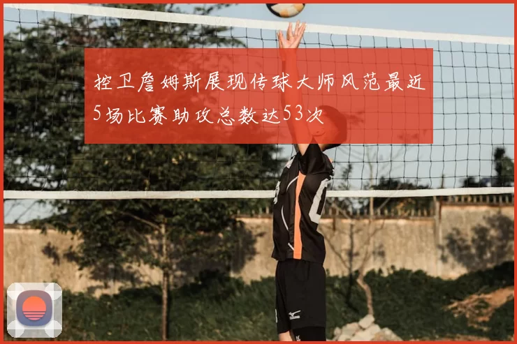 控卫詹姆斯展现传球大师风范最近5场比赛助攻总数达53次