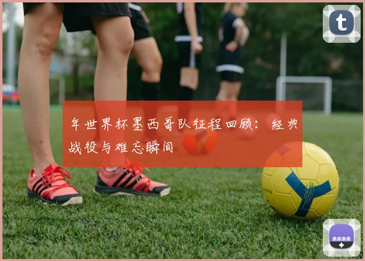 年世界杯墨西哥队征程回顾：经典战役与难忘瞬间