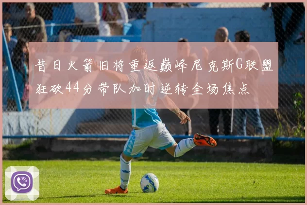 昔日火箭旧将重返巅峰尼克斯G联盟狂砍44分带队加时逆转全场焦点